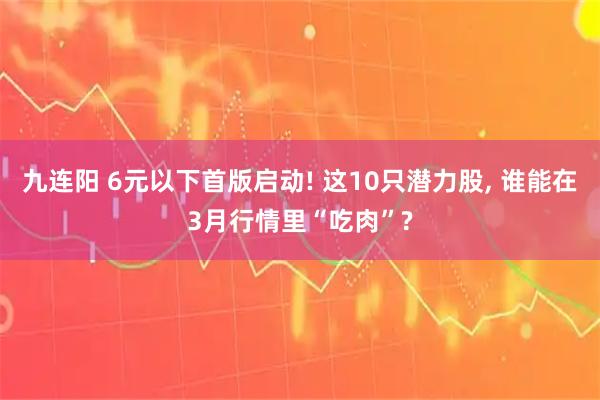 九连阳 6元以下首版启动! 这10只潜力股, 谁能在3月行情里“吃肉”?