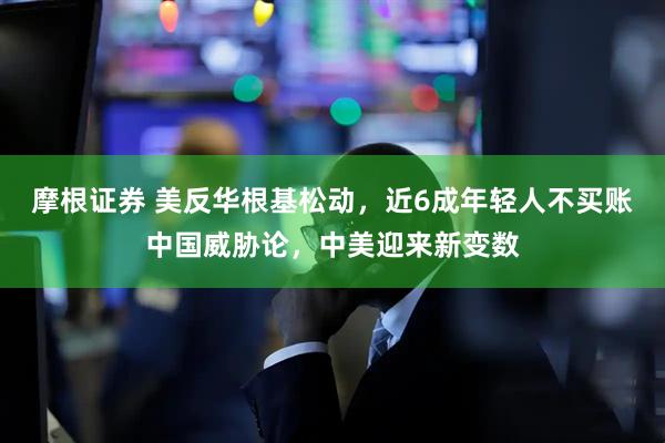 摩根证券 美反华根基松动，近6成年轻人不买账中国威胁论，中美迎来新变数